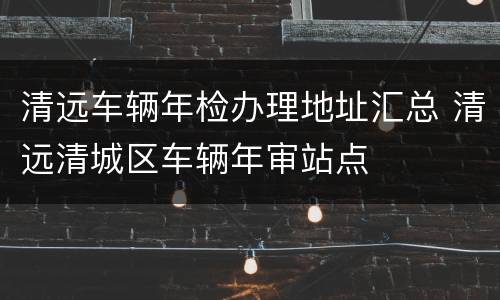 清远车辆年检办理地址汇总 清远清城区车辆年审站点