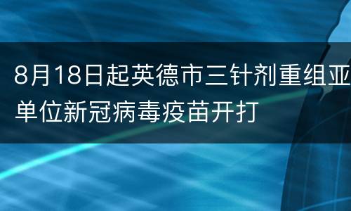 8月18日起英德市三针剂重组亚单位新冠病毒疫苗开打