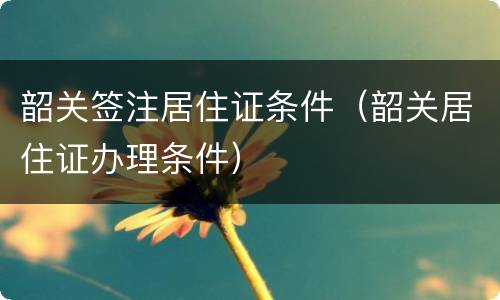 韶关签注居住证条件（韶关居住证办理条件）
