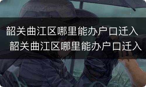韶关曲江区哪里能办户口迁入 韶关曲江区哪里能办户口迁入证明