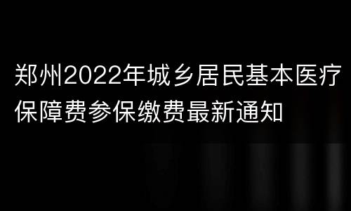 郑州2022年城乡居民基本医疗保障费参保缴费最新通知