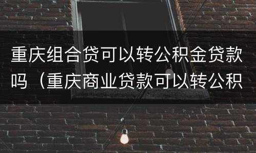 重庆组合贷可以转公积金贷款吗（重庆商业贷款可以转公积金组合贷款吗）