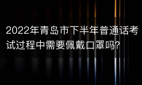 2022年青岛市下半年普通话考试过程中需要佩戴口罩吗？