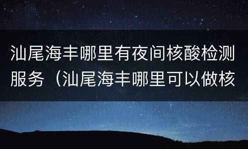 汕尾海丰哪里有夜间核酸检测服务（汕尾海丰哪里可以做核酸检测）