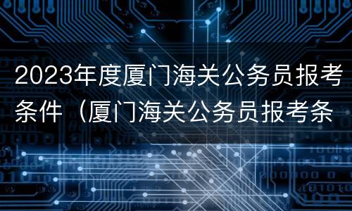 2023年度厦门海关公务员报考条件（厦门海关公务员报考条件2021）