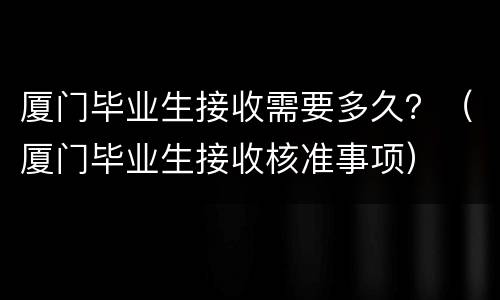 厦门毕业生接收需要多久？（厦门毕业生接收核准事项）