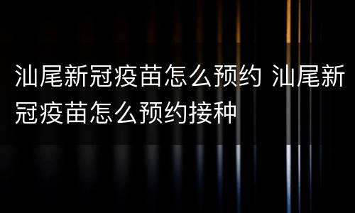 汕尾新冠疫苗怎么预约 汕尾新冠疫苗怎么预约接种