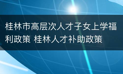 桂林市高层次人才子女上学福利政策 桂林人才补助政策