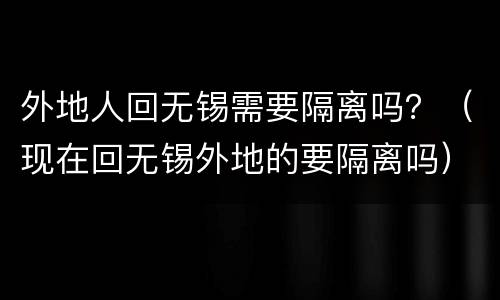 外地人回无锡需要隔离吗？（现在回无锡外地的要隔离吗）