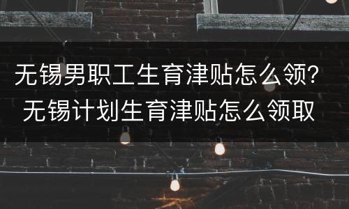 无锡男职工生育津贴怎么领？ 无锡计划生育津贴怎么领取