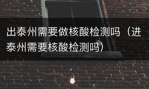 出泰州需要做核酸检测吗（进泰州需要核酸检测吗）