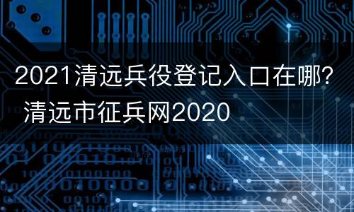 2021清远兵役登记入口在哪？ 清远市征兵网2020