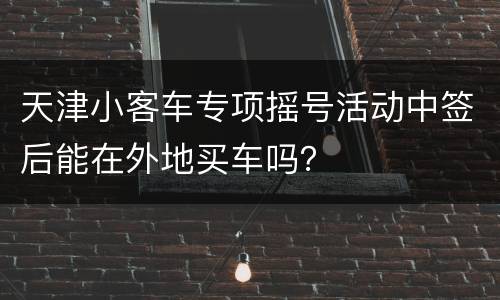 天津小客车专项摇号活动中签后能在外地买车吗？
