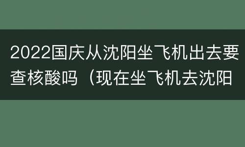2022国庆从沈阳坐飞机出去要查核酸吗（现在坐飞机去沈阳需要核酸检测吗）