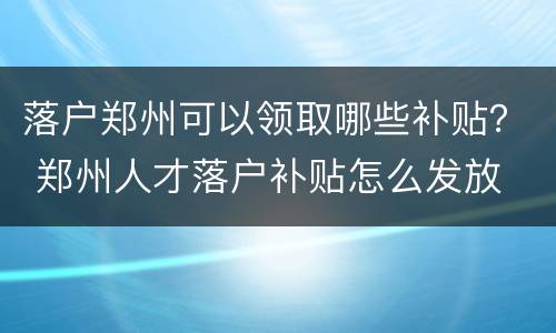 落户郑州可以领取哪些补贴？ 郑州人才落户补贴怎么发放