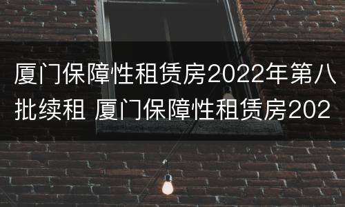 厦门保障性租赁房2022年第八批续租 厦门保障性租赁房2022年第八批续租通知