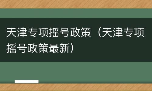 天津专项摇号政策（天津专项摇号政策最新）