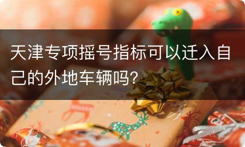 天津专项摇号指标可以迁入自己的外地车辆吗？
