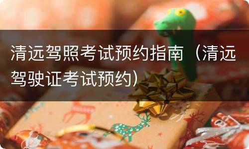 清远驾照考试预约指南（清远驾驶证考试预约）