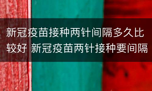 新冠疫苗接种两针间隔多久比较好 新冠疫苗两针接种要间隔多久