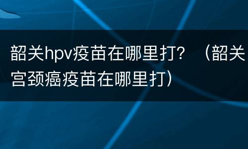 韶关hpv疫苗在哪里打？（韶关宫颈癌疫苗在哪里打）