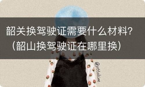韶关换驾驶证需要什么材料？（韶山换驾驶证在哪里换）