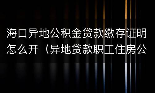 海口异地公积金贷款缴存证明怎么开（异地贷款职工住房公积金缴存证明在哪里开）