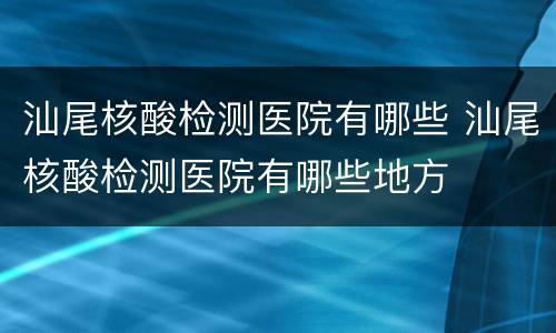 汕尾核酸检测医院有哪些 汕尾核酸检测医院有哪些地方