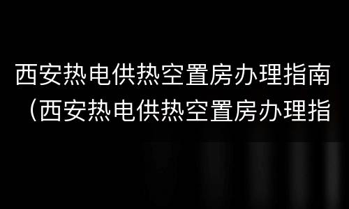 西安热电供热空置房办理指南（西安热电供热空置房办理指南解读）