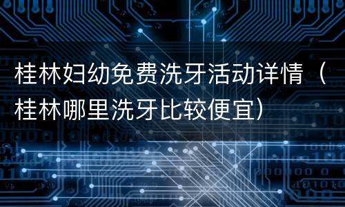 桂林妇幼免费洗牙活动详情（桂林哪里洗牙比较便宜）