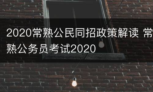 2020常熟公民同招政策解读 常熟公务员考试2020