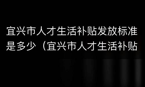宜兴市人才生活补贴发放标准是多少（宜兴市人才生活补贴发放标准是多少钱）