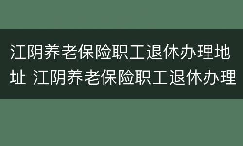 江阴养老保险职工退休办理地址 江阴养老保险职工退休办理地址在哪里