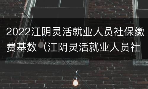 2022江阴灵活就业人员社保缴费基数（江阴灵活就业人员社保2021年缴费标准）