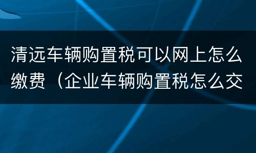 清远车辆购置税可以网上怎么缴费（企业车辆购置税怎么交网上缴费）