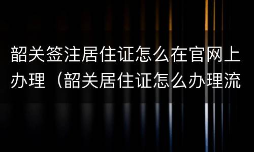 韶关签注居住证怎么在官网上办理（韶关居住证怎么办理流程）