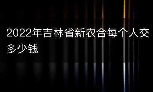 2022年吉林省新农合每个人交多少钱
