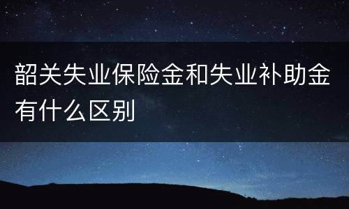 韶关失业保险金和失业补助金有什么区别