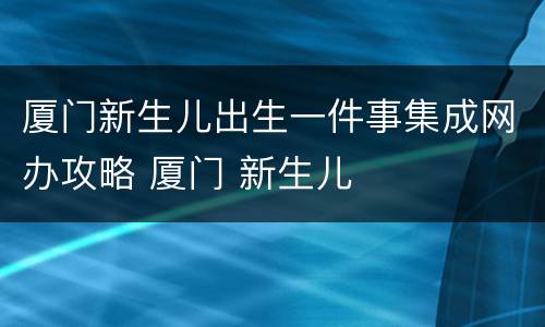 厦门新生儿出生一件事集成网办攻略 厦门 新生儿
