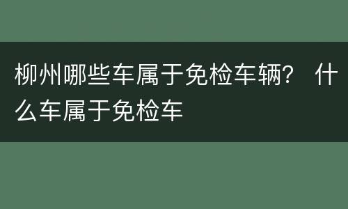 柳州哪些车属于免检车辆？ 什么车属于免检车