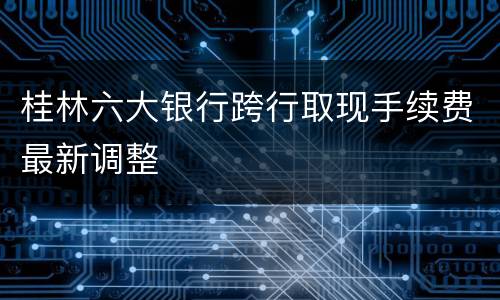桂林六大银行跨行取现手续费最新调整
