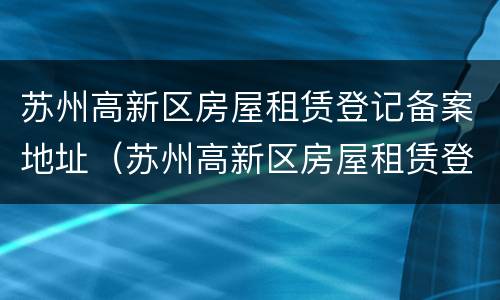 苏州高新区房屋租赁登记备案地址（苏州高新区房屋租赁登记备案地址查询）
