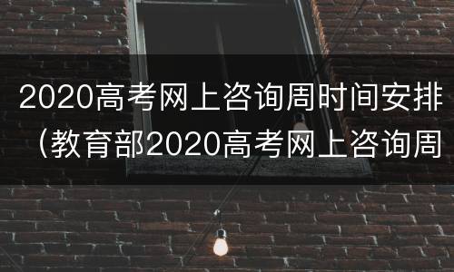 2020高考网上咨询周时间安排（教育部2020高考网上咨询周）