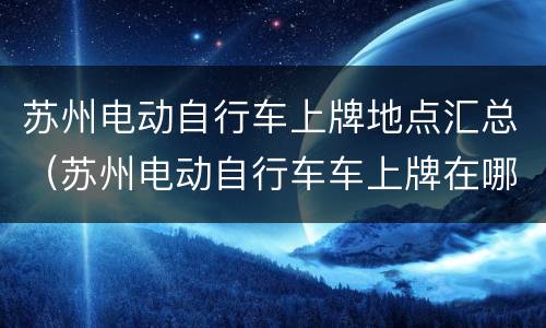 苏州电动自行车上牌地点汇总（苏州电动自行车车上牌在哪里）