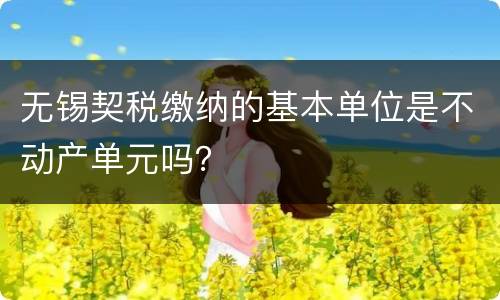 无锡契税缴纳的基本单位是不动产单元吗？
