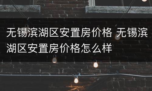 无锡滨湖区安置房价格 无锡滨湖区安置房价格怎么样