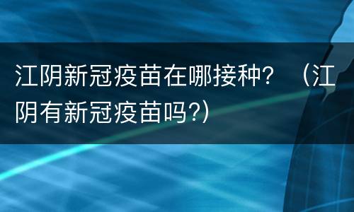 江阴新冠疫苗在哪接种？（江阴有新冠疫苗吗?）