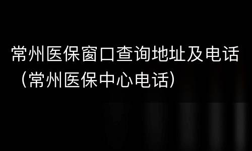 常州医保窗口查询地址及电话（常州医保中心电话）