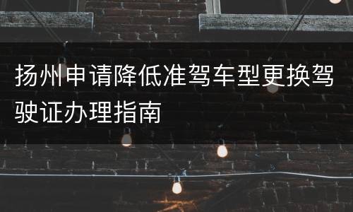 扬州申请降低准驾车型更换驾驶证办理指南