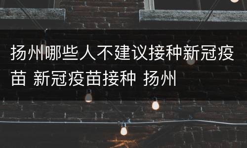 扬州哪些人不建议接种新冠疫苗 新冠疫苗接种 扬州